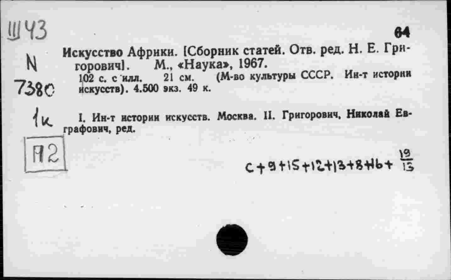 ﻿Ш73	м
. Искусство Африки. (Сборник статей. Отв. ред. H. Е. Грипі горович]. М., «Наука», 1967.
-,	102 с. с илл. 21см. (М-во культуры СССР. Ин-т истории
'	искусств). 4.500 виз. 49 к.
4 u I. Ин-т истории искусств. Москва. II. Григорович, Николай Евграфович, ред.
R2
C +	is